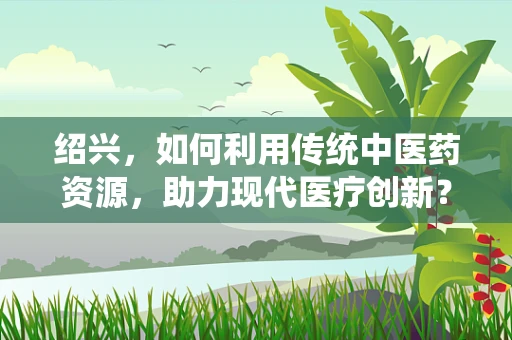 绍兴，如何利用传统中医药资源，助力现代医疗创新？