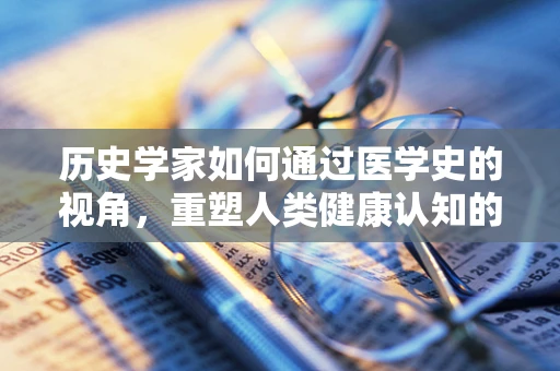 历史学家如何通过医学史的视角，重塑人类健康认知的未来？