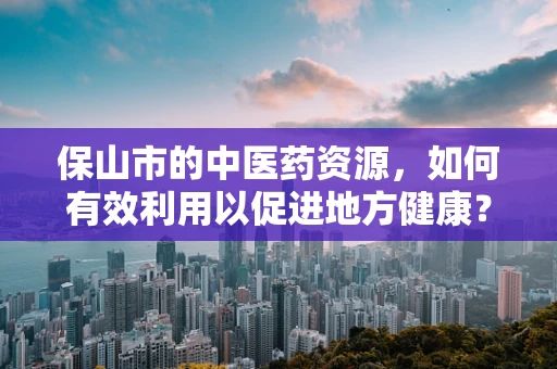 保山市的中医药资源，如何有效利用以促进地方健康？