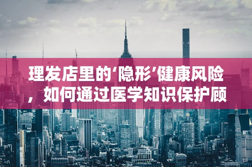 理发店里的‘隐形’健康风险，如何通过医学知识保护顾客？