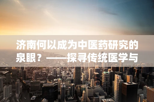 济南何以成为中医药研究的泉眼？——探寻传统医学与现代科技的融合之路