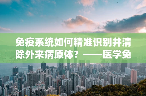 免疫系统如何精准识别并清除外来病原体？——医学免疫学中的精准识别机制