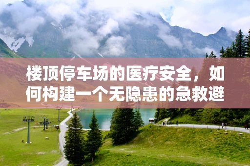 楼顶停车场的医疗安全，如何构建一个无隐患的急救避难所？
