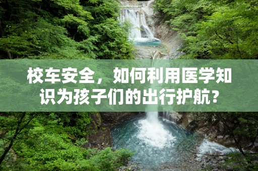 校车安全，如何利用医学知识为孩子们的出行护航？