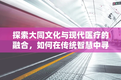探索大同文化与现代医疗的融合，如何在传统智慧中寻找创新路径？