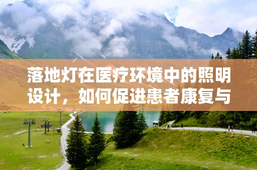 落地灯在医疗环境中的照明设计，如何促进患者康复与医护人员工作效率？