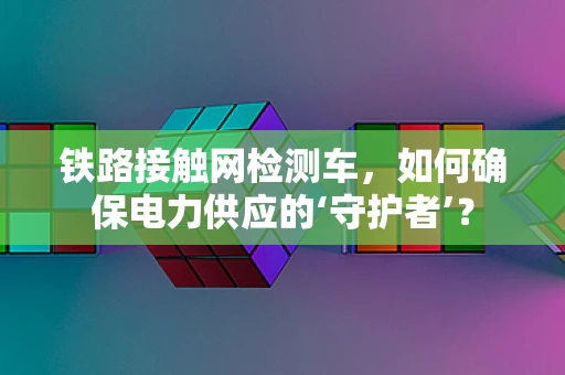 铁路接触网检测车，如何确保电力供应的‘守护者’？