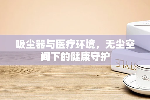 吸尘器与医疗环境，无尘空间下的健康守护
