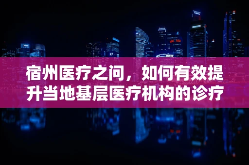 宿州医疗之问，如何有效提升当地基层医疗机构的诊疗能力？