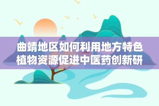 曲靖地区如何利用地方特色植物资源促进中医药创新研究？