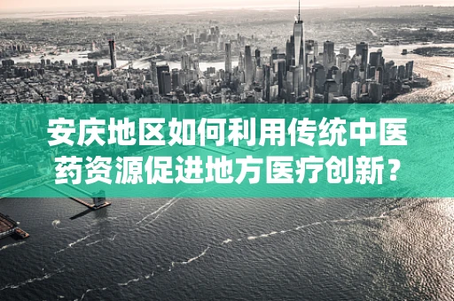安庆地区如何利用传统中医药资源促进地方医疗创新？