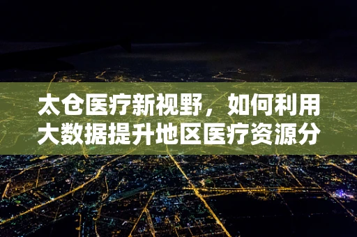 太仓医疗新视野，如何利用大数据提升地区医疗资源分配效率？