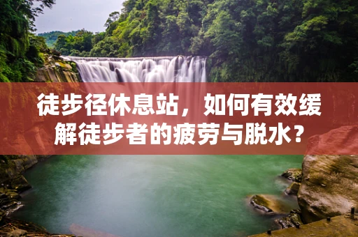 徒步径休息站，如何有效缓解徒步者的疲劳与脱水？