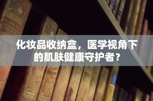 化妆品收纳盒，医学视角下的肌肤健康守护者？