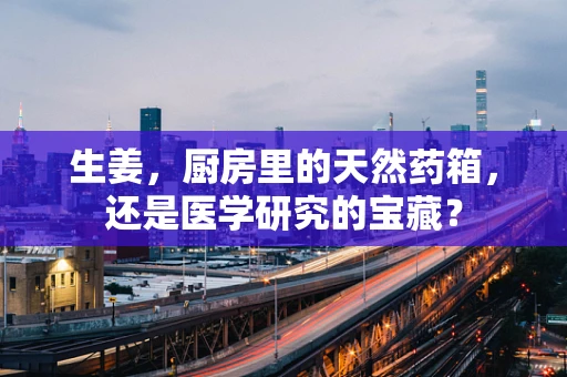 生姜，厨房里的天然药箱，还是医学研究的宝藏？