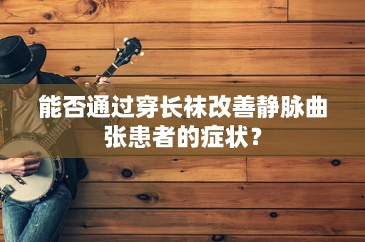 能否通过穿长袜改善静脉曲张患者的症状？