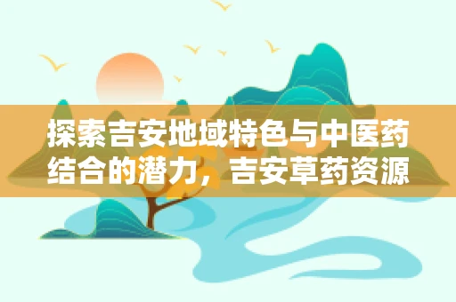 探索吉安地域特色与中医药结合的潜力，吉安草药资源对地方医疗的贡献