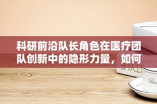 科研前沿队长角色在医疗团队创新中的隐形力量，如何激发团队潜能？