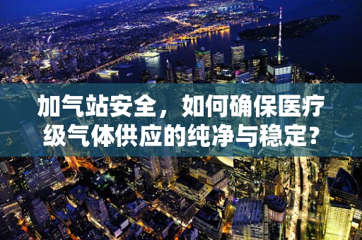 加气站安全，如何确保医疗级气体供应的纯净与稳定？