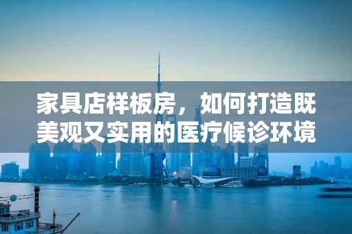 家具店样板房，如何打造既美观又实用的医疗候诊环境？