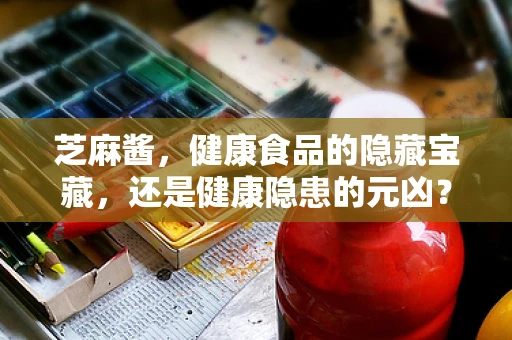 芝麻酱，健康食品的隐藏宝藏，还是健康隐患的元凶？