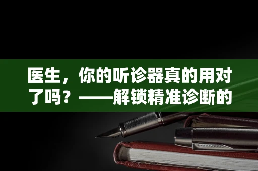 医生，你的听诊器真的用对了吗？——解锁精准诊断的秘密