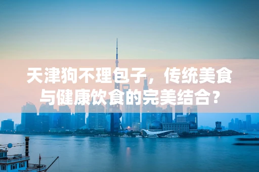 天津狗不理包子，传统美食与健康饮食的完美结合？