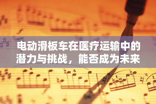 电动滑板车在医疗运输中的潜力与挑战，能否成为未来医院的新宠？