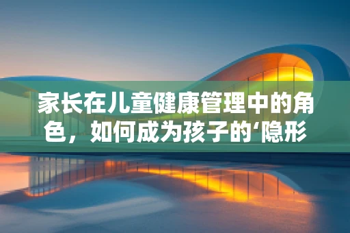 家长在儿童健康管理中的角色，如何成为孩子的‘隐形守护者’？
