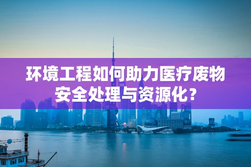 环境工程如何助力医疗废物安全处理与资源化？