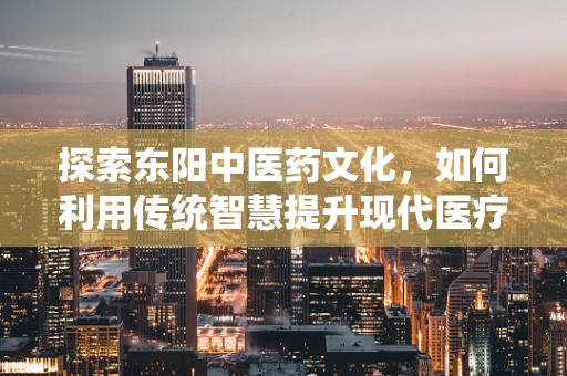 探索东阳中医药文化，如何利用传统智慧提升现代医疗实践？