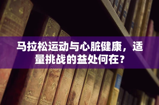 马拉松运动与心脏健康，适量挑战的益处何在？