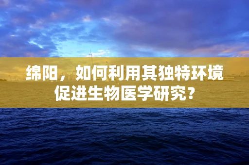 绵阳，如何利用其独特环境促进生物医学研究？