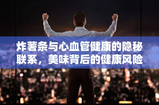 炸薯条与心血管健康的隐秘联系，美味背后的健康风险？