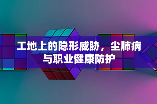工地上的隐形威胁，尘肺病与职业健康防护