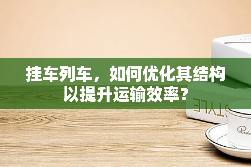 挂车列车，如何优化其结构以提升运输效率？