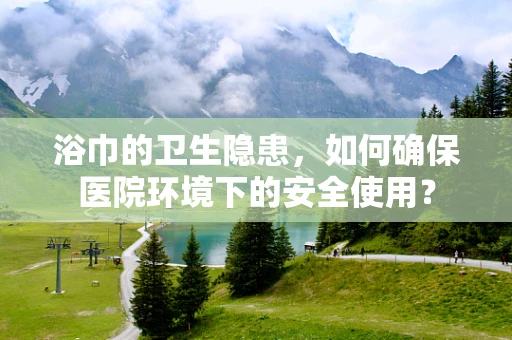浴巾的卫生隐患，如何确保医院环境下的安全使用？