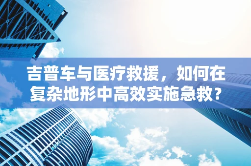 吉普车与医疗救援，如何在复杂地形中高效实施急救？