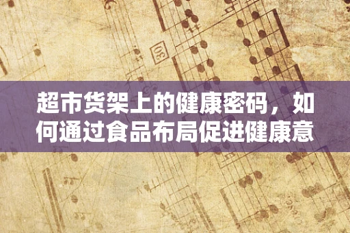 超市货架上的健康密码，如何通过食品布局促进健康意识？