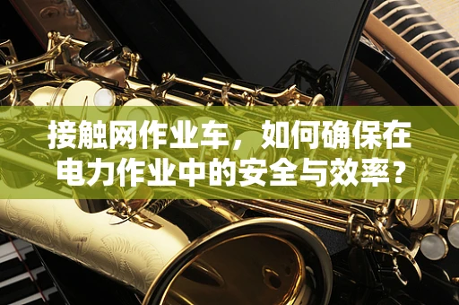 接触网作业车，如何确保在电力作业中的安全与效率？
