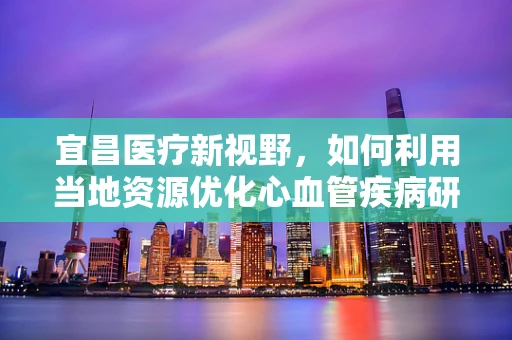 宜昌医疗新视野，如何利用当地资源优化心血管疾病研究？