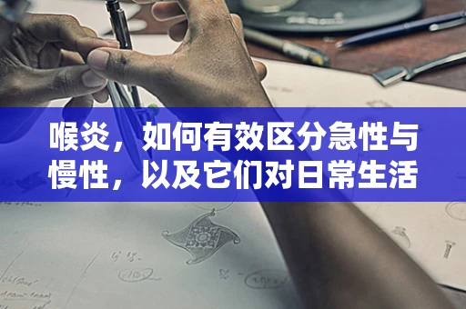 喉炎，如何有效区分急性与慢性，以及它们对日常生活的不同影响？