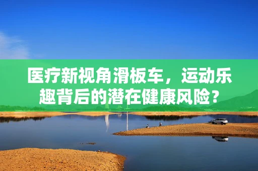 医疗新视角滑板车，运动乐趣背后的潜在健康风险？
