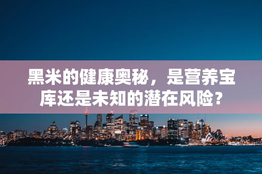 黑米的健康奥秘，是营养宝库还是未知的潜在风险？