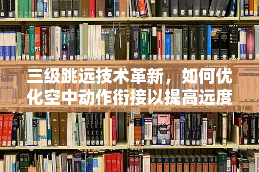 三级跳远技术革新，如何优化空中动作衔接以提高远度？