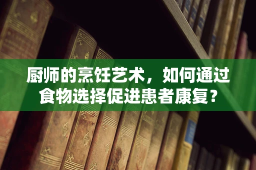 厨师的烹饪艺术，如何通过食物选择促进患者康复？