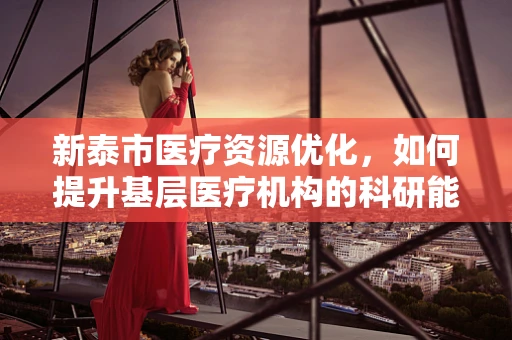 新泰市医疗资源优化，如何提升基层医疗机构的科研能力？