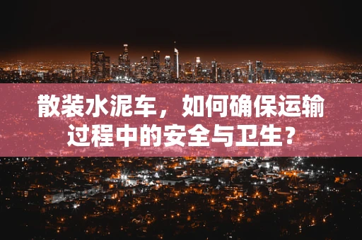 散装水泥车，如何确保运输过程中的安全与卫生？