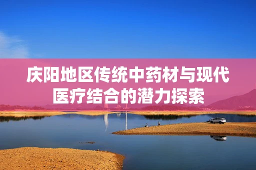 庆阳地区传统中药材与现代医疗结合的潜力探索
