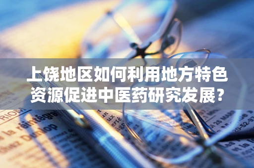 上饶地区如何利用地方特色资源促进中医药研究发展？